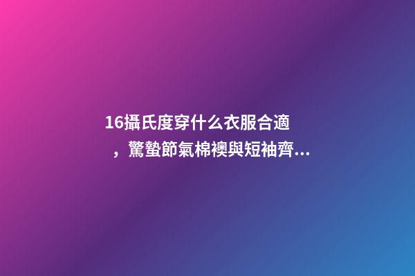 16攝氏度穿什么衣服合適，驚蟄節氣棉襖與短袖齊舞